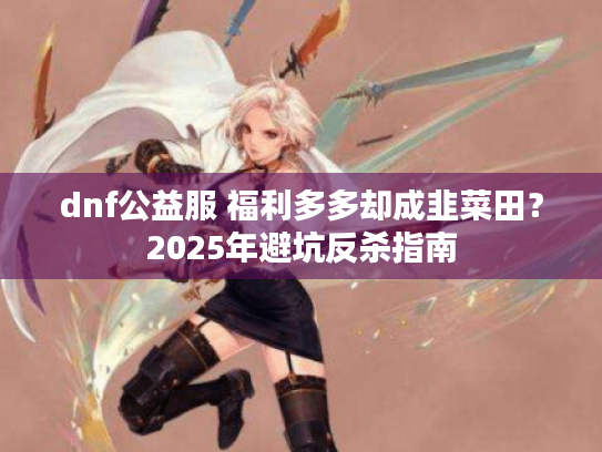dnf公益服 福利多多却成韭菜田？2025年避坑反杀指南