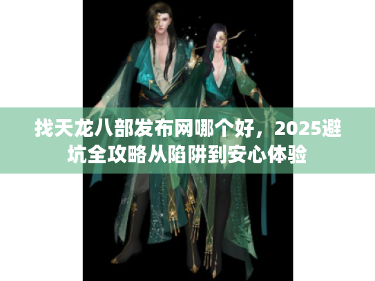 找天龙八部发布网哪个好，2025避坑全攻略从陷阱到安心体验