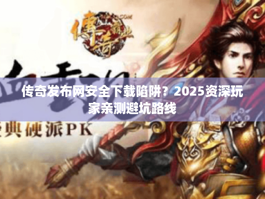 传奇发布网安全下载陷阱？2025资深玩家亲测避坑路线