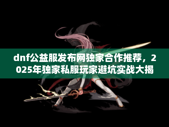 dnf公益服发布网独家合作推荐，2025年独家私服玩家避坑实战大揭晓
