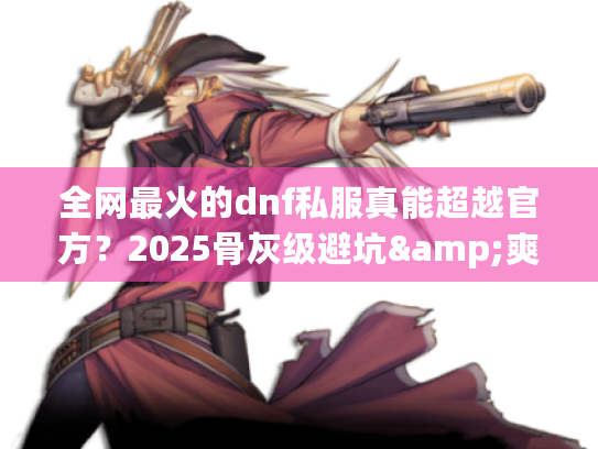 全网最火的dnf私服真能超越官方？2025骨灰级避坑&爽玩指南